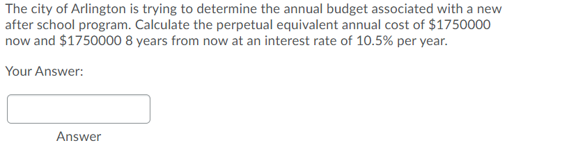 The city of Arlington is trying to determine the annual budget associated with a new
after school program. Calculate the perpetual equivalent annual cost of $1750000
now and $1750000 8 years from now at an interest rate of 10.5% per year.
Your Answer:
Answer