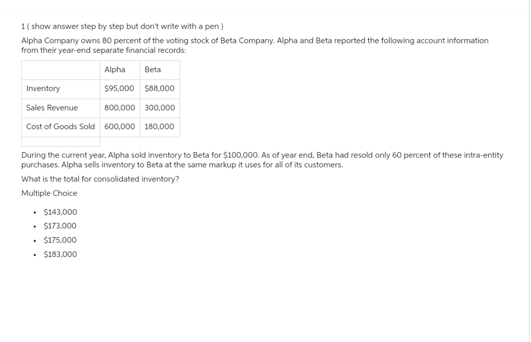 1 (show answer step by step but don't write with a pen)
Alpha Company owns 80 percent of the voting stock of Beta Company. Alpha and Beta reported the following account information
from their year-end separate financial records:
Alpha Beta
$95,000 $88,000
800,000 300,000
Cost of Goods Sold 600,000 180,000
Inventory
Sales Revenue
During the current year, Alpha sold inventory to Beta for $100,000. As of year end, Beta had resold only 60 percent of these intra-entity
purchases. Alpha sells inventory to Beta at the same markup it uses for all of its customers.
What is the total for consolidated inventory?
Multiple Choice
• $143,000
$173,000
$175,000
$183,000
.
.
.