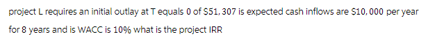 project L requires an initial outlay at T equals 0 of $51, 307 is expected cash inflows are $10,000 per year
for 8 years and is WACC is 10% what is the project IRR