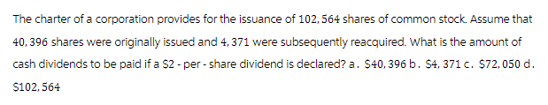 The charter of a corporation provides for the issuance of 102, 564 shares of common stock. Assume that
40,396 shares were originally issued and 4, 371 were subsequently reacquired. What is the amount of
cash dividends to be paid if a $2 -per-share dividend is declared? a. $40, 396 b. $4, 371 c. $72,050 d.
$102,564