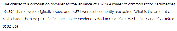 The charter of a corporation provides for the issuance of 102, 564 shares of common stock. Assume that
40, 396 shares were originally issued and 4, 371 were subsequently reacquired. What is the amount of
cash dividends to be paid if a $2 -per-share dividend is declared? a. $40, 396 b. $4, 371 c. $72,050 d.
$102, 564