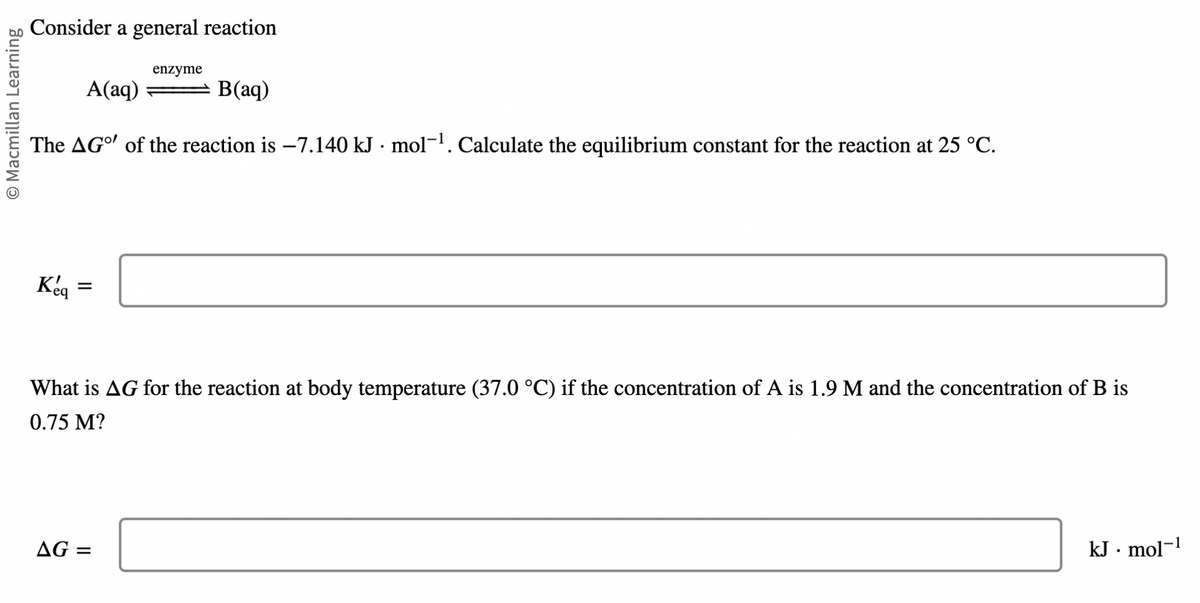 O Macmillan Learning
Consider a general reaction
A(aq)
B(aq)
The AGO of the reaction is -7.140 kJ. mol-¹. Calculate the equilibrium constant for the reaction at 25 °C.
Keq
=
enzyme
What is AG for the reaction at body temperature (37.0 °C) if the concentration of A is 1.9 M and the concentration of B is
0.75 M?
AG =
kJ · mol-¹