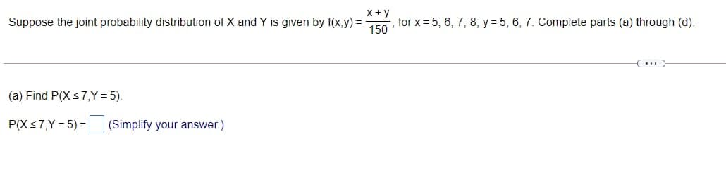 x+y
Suppose the joint probability distribution of X and Y is given by f(x,y) =
, for x = 5, 6, 7, 8, y=5, 6, 7. Complete parts (a) through (d).
150
(a) Find P(X ≤7,Y = 5).
P(X≤7,Y=5)=
(Simplify your answer.)
……….