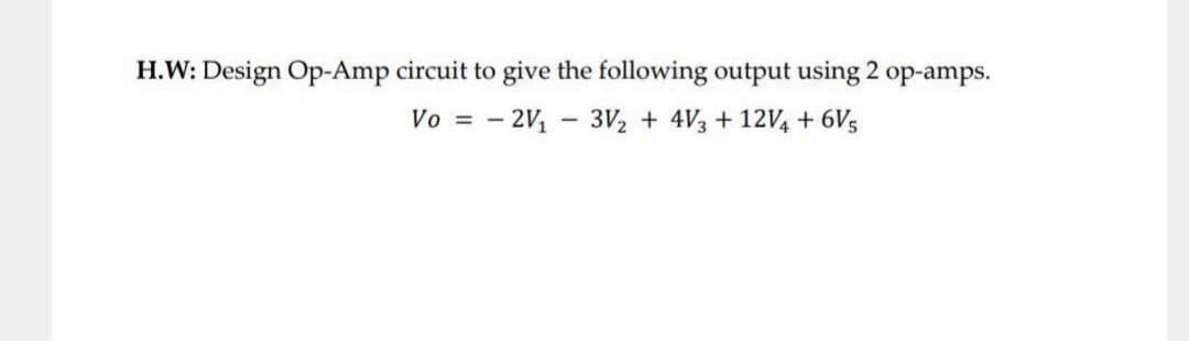 H.W: Design Op-Amp circuit to give the following output using 2 op-amps.
Vo = -2V₁ - 3V2 + 4√3 +12V + 6V5