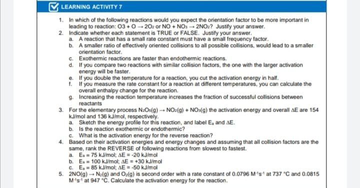 LEARNING ACTIVITY 7
1. In which of the following reactions would you expect the orientation factor to be more important in
leading to reaction: 03+0- 202 or NO+ NO. - 2NO2? Justify your answer.
2. Indicate whether each statement is TRUE or FALSE. Justify your answer.
a. A reaction that has a small rate constant must have a small frequency factor.
b. A smaller ratio of effectively oriented collisions to all possible collisions, would lead to a smaller
orientation factor.
c. Exothermic reactions are faster than endothermic reactions.
d. If you compare two reactions with similar collision factors, the one with the larger activation
energy will be faster.
f. If you measure the rate constant for a reaction at different temperatures, you can calculate the
overall enthalpy change for the reaction.
g. Increasing the reaction temperature increases the fraction of successful collisions between
reactants
3. For the elementary process N:Os(g) → NO:(g) + NO:(g) the activation energy and overall AE are 154
kJ/mol and 136 kJ/mol, respectively.
a. Sketch the energy profile for this reaction, and label E, and AE.
b. Is the reaction exothermic or endothermic?
c. What is the activation energy for the reverse reaction?
4. Based on their activation energies and energy changes and assuming that all collision factors are the
same, rank the REVERSE of following reactions from slowest to fastest.
a. Ea- 75 kJ/mol; AE = -20 kJ/mol
b. Ea- 100 kJ/mol; AE = +30 kJ/mol
c. E, = 85 kJ/mol; AE = -50 kJ/mol
5. 2NO(g) - Na(g) and Oz(g) is second order with a rate constant of 0.0796 M1s' at 737 °C and 0.0815
M's at 947 °C. Calculate the activation energy for the reaction.
