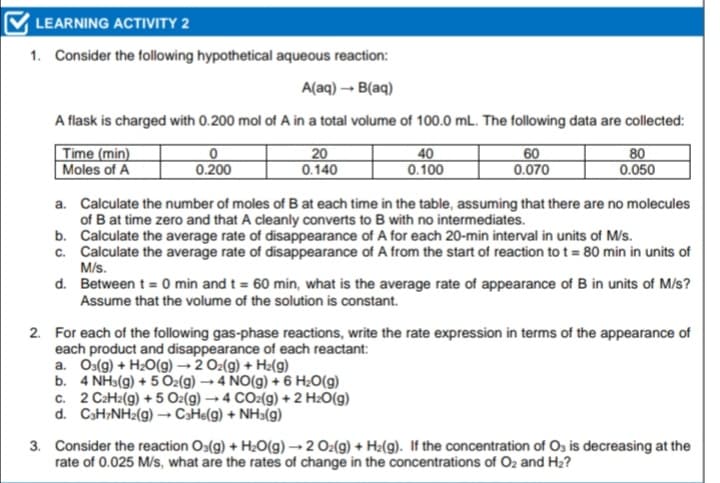 LEARNING ACTIVITY 2
1. Consider the following hypothetical aqueous reaction:
A(aq) – B(aq)
A flask is charged with 0.200 mol of A in a total volume of 100.0 mL. The following data are collected:
Time (min)
Moles of A
20
0.140
40
0.100
60
0.070
80
0.050
0.200
a. Calculate the number of moles of B at each time in the table, assuming that there are no molecules
of B at time zero and that A cleanly converts to B with no intermediates.
b. Calculate the average rate of disappearance of A for each 20-min interval in units of M/s.
c. Calculate the average rate of disappearance of A from the start of reaction to t = 80 min in units of
M/s.
d. Between t = 0 min and t = 60 min, what is the average rate of appearance of B in units of M/s?
Assume that the volume of the solution is constant.
2. For each of the following gas-phase reactions, write the rate expression in terms of the appearance of
each product and disappearance of each reactant:
a. Os(g) + H2O(g) → 2 O2(g) + Hz(g)
b. 4 NH3(g) + 5 Oz(g) → 4 NO(g) + 6 H;O(g)
c. 2 C2H2(g) + 5 O2(g) → 4 CO2(g) + 2 H2O(g)
d. CaH;NH2(g) –→ CaHe(g) + NH3(g)
3. Consider the reaction Os(g) + H2O(g) → 2 Oz(g) + H2(g). If the concentration of Os is decreasing at the
rate of 0.025 M/s, what are the rates of change in the concentrations of Oz and H2?
