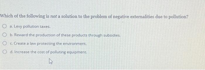 Which of the following is not a solution to the problem of negative externalities due to pollution?
a. Levy pollution taxes.
O b. Reward the production of these products through subsidies.
Oc. Create a law protecting the environment.
Od. Increase the cost of polluting equipment.
k