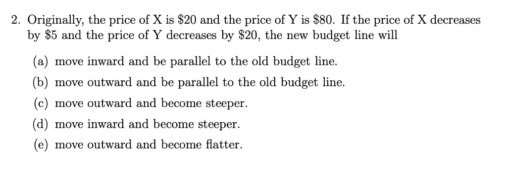 2. Originally, the price of X is $20 and the price of Y is $80. If the price of X decreases
by $5 and the price of Y decreases by $20, the new budget line will
move inward and be parallel to the old budget line.
(b) move outward and be parallel to the old budget line.
(c) move outward and become steeper.
(d) move inward and become steeper.
(e) move outward and become flatter.