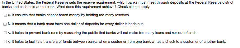 In the United States, the Federal Reserve sets the reserve requirement, which banks must meet through deposits at the Federal Reserve district
banks and cash held at the bank. What does this requirement achieve? Check all that apply.
a. It ensures that banks cannot hoard money by holding too many reserves.
b. It means that a bank must have one dollar of deposits for every dollar it lends out.
c. It helps to prevent bank runs by reassuring the public that banks will not make too many loans and run out of cash.
d. It helps to facilitate transfers of funds between banks when a customer from one bank writes a check to a customer of another bank.