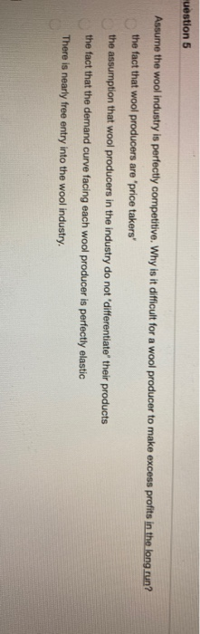 uestion 5
Assume the wool industry is perfectly competitive. Why is it difficult for a wool producer to make excess profits in the long run?
the fact that wool producers are "price takers'
the assumption that wool producers in the industry do not 'differentiate their products
the fact that the demand curve facing each wool producer is perfectly elastic
There is nearly free entry into the wool industry.