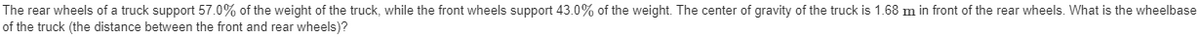 The rear wheels of a truck support 57.0% of the weight of the truck, while the front wheels support 43.0% of the weight. The center of gravity of the truck is 1.68 m in front of the rear wheels. What is the wheelbase
of the truck (the distance between the front and rear wheels)?