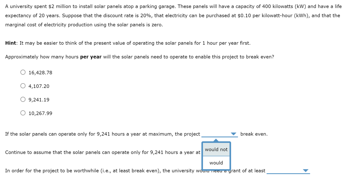 A university spent $2 million to install solar panels atop a parking garage. These panels will have a capacity of 400 kilowatts (kW) and have a life
expectancy of 20 years. Suppose that the discount rate is 20%, that electricity can be purchased at $0.10 per kilowatt-hour (kWh), and that the
marginal cost of electricity production using the solar panels is zero.
Hint: It may be easier to think of the present value of operating the solar panels for 1 hour per year first.
Approximately how many hours per year will the solar panels need to operate to enable this project to break even?
16,428.78
4,107.20
9,241.19
O 10,267.99
If the solar panels can operate only for 9,241 hours a year at maximum, the project
Continue to assume that the solar panels can operate only for 9,241 hours a year at
would not
break even.
would
In order for the project to be worthwhile (i.e., at least break even), the university would need a grant of at least