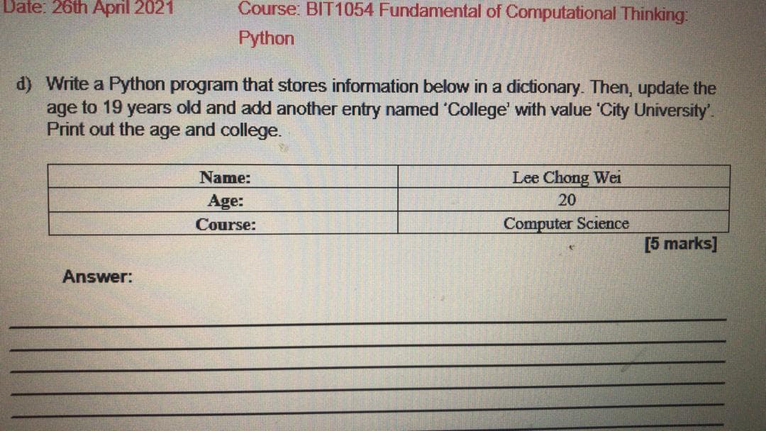 Date: 26th April 2021
Course: BIT1054 Fundamental of Computational Thinking:
Python
d) Write a Python program that stores information below in a dictionary. Then, update the
age to 19 years old and add another entry named 'College' with value 'City University'.
Print out the age and college.
Name:
Lee Chong Wei
Age:
20
Course:
Computer Science
[5 marks]
Answer:
