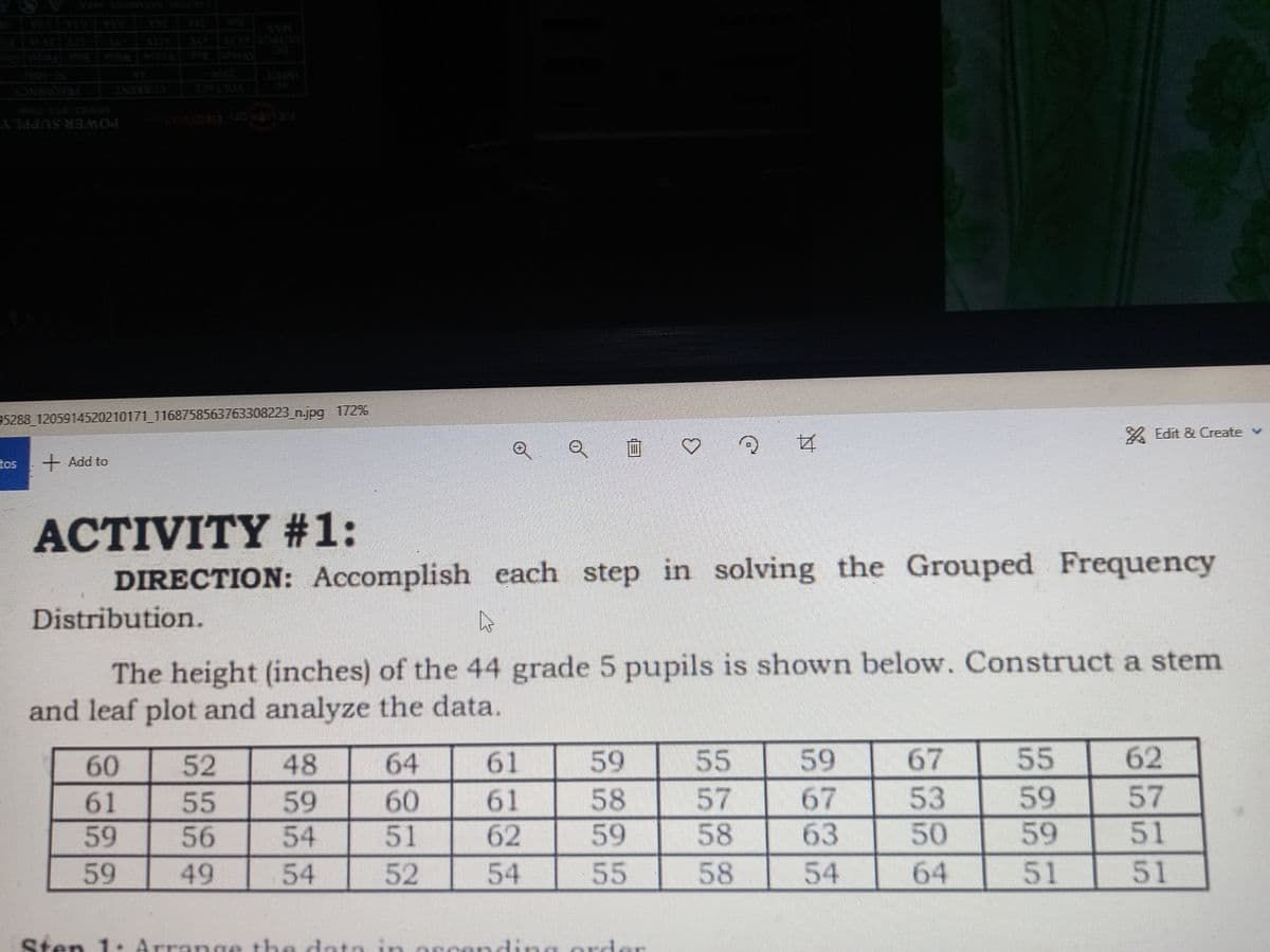 1050
>>>
55
AS MEMO
95288_1205914520210171_1168758563763308223_n.jpg 172%
Edit & Create v
2 4
tos
+ Add to
ACTIVITY #1:
DIRECTION: Accomplish each step in solving the Grouped Frequency
Distribution.
L
The height (inches) of the 44 grade 5 pupils is shown below. Construct a stem
and leaf plot and analyze the data.
60
52
48
64
61
59
55
59
67
62
61
55
59
60
61
58
57
67
53
57
59
56
54
51
62
59
58
63
50
51
51
59
49
54
52
54
55
58
54
64
59
59
51
....