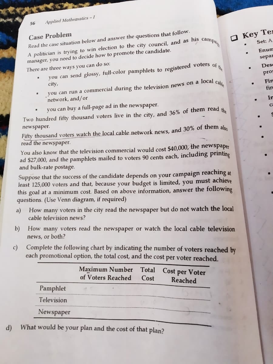 registered voters of the
56
Applied Mathematics - I
O Key Ter
Set: A
Case Problem
A politician is trying to win election to the city council, and as his
manager, you need to decide how to promote the candidate.
Read the case situation below and answer the questions that follow.
campai
Enum
separ
There are three ways you can do so:
you can send glossy, full-color pamphlets to
city,
Dese
prop
you can run a commercial during the television news on a local
network, and/or
cable
Fin
fin
In
you can buy a full-page ad in the newspaper.
ca
the
Two hundred fifty thousand voters live in the city, and 36% of them read
newspaper.
Fifty thousand voters watch the local cable network news, and 30% of them also
read the newspaper.
You also know that the television commercial would cost $40,000, the newspaper
ad $27,000, and the pamphlets mailed to voters 90 cents each, including printing
and bulk-rate postage.
Suppose that the success of the candidate depends on your campaign reaching at
least 125,000 voters and that, because your budget is limited, you must achieve
this goal at a minimum cost. Based on above information, answer the following
questions. (Use Venn diagram, if required)
a)
How many voters in the city read the newspaper but do not watch the local
cable television news?
b)
How many voters read the newspaper or watch the local cable television
news, or both?
c)
Complete the following chart by indicating the number of voters reached by
each promotional option, the total cost, and the cost per voter reached.
Maximum Number Total
of Voters Reached
Cost per Voter
Cost
Reached
Pamphlet
Television
Newspaper
d) What would be your plan and the cost of that plan?
