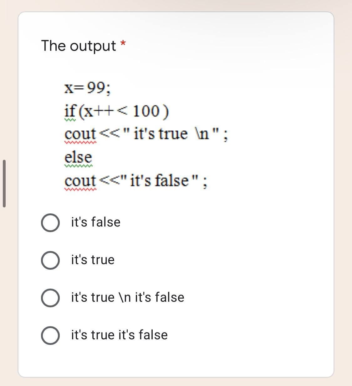 The output
x=99;
if (x++< 100)
cout <<" it's true \n";
www
else
wwwm
cout <<" it's false";
it's false
it's true
O it's true \n it's false
it's true it's false
