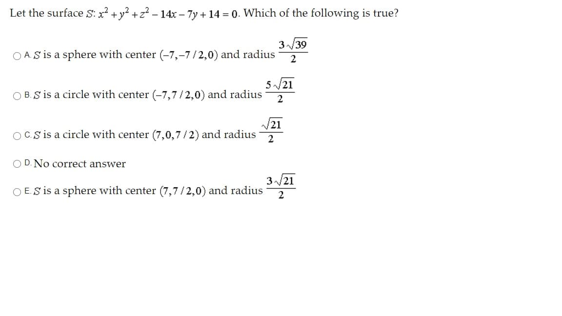 Let the surface S: x? +y? +z? - 14x – 7y + 14 = 0. Which of the following is true?
3/39
O A.S is a sphere with center (-7,-7/2,0) and radius
2
5 /21
O B. S is a circle with center (-7,7/2,0) and radius
2
21
OC.S is a circle with center (7,0,7/2) and radius
O D. No correct answer
3/21
O E.S is a sphere with center (7,7/2,0) and radius
2
