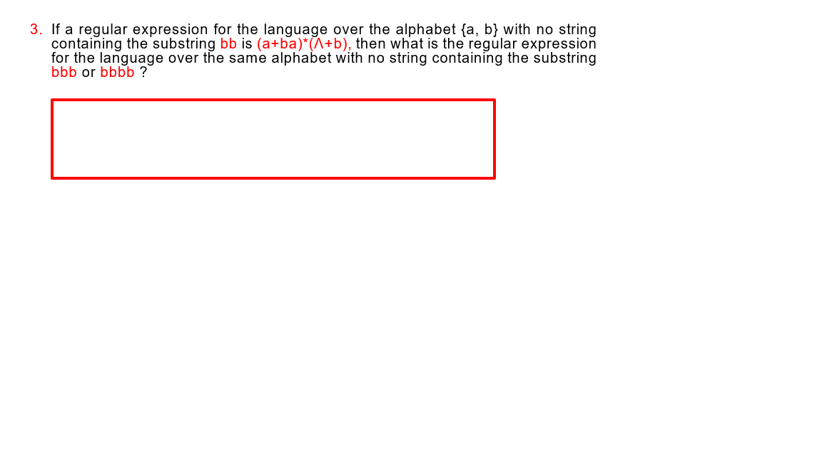 3. If a regular expression for the language over the alphabet {a, b} with no string
containing the substring bb is (a+ba)*(^+b), then what is the regular expression
for the language over the same alphabet with no string containing the substring
bbb or bbbb ?
