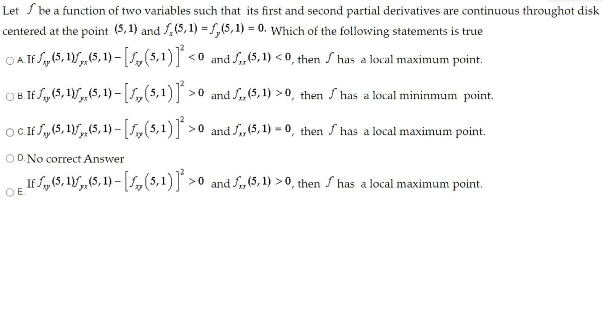 Let J be a function of two variables such that its first and second partial derivatives are continuous throughot disk
centered at the point (5,1) and ,(5, 1) = ,(5,1) = 0. Which of the following statements is true
O A. If f„ (5, 1)f, (5,1) – f, (5,1) <0 and S, (5, 1) < 0, then has a local maximum point.
OB. If S, (5, 1)f,(5, 1) -[1,(5,1)] >0 and S„(5, 1) > 0, then / has a local mininmum point.
OC If f„ (5, 1)f,,(5, 1) - [S,(5,1)] >0 and S(5, 1) = 0, then S has a local maximum point.
O D. No correct Answer
If f„(5, 1)f,(5, 1) – ,5,1) >0 and S, (5, 1) > 0, then / has a local maximum point.
-
OE.
