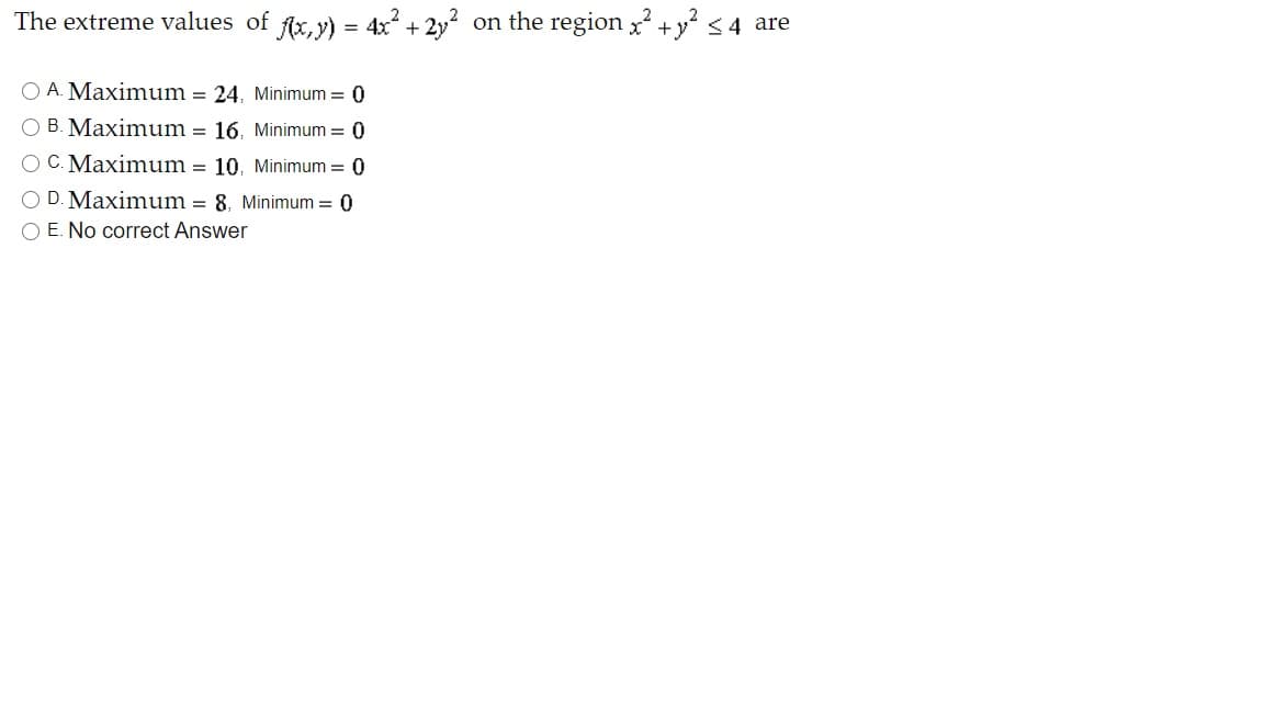 The extreme values of fx, y) = 4x? + 2y? on the region x +y? <4 are
O A. Maxim um = 24, Minimum = 0
O B. Maximum = 16. Minimum = 0
O C. Maximum = 10. Minimum = 0
O D. Maximum = 8. Minimum = 0
O E. No correct Answer
