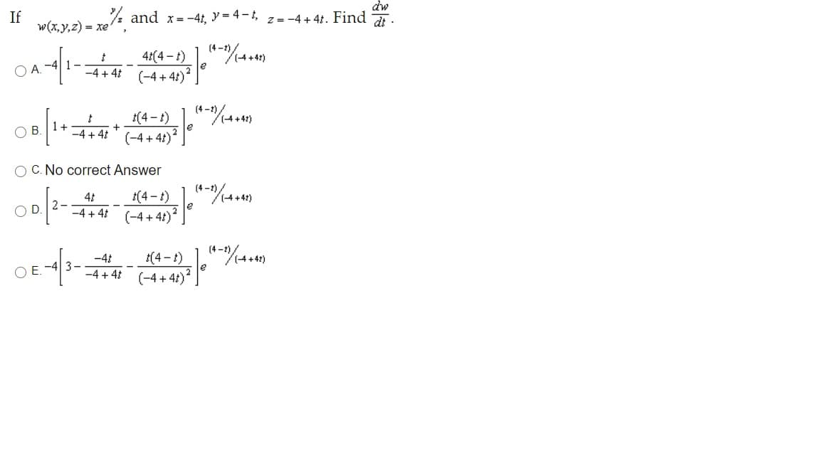 dw
If
w(x,y,2) = xe and x=-4, y = 4-,
z = -4 + 41. Find
dt-
(4 -
4:(4-t)
le
O A. -4| 1-
-4 + 4t
(-4 + 41)
(4 - 1)_],"%.)
-4 + 4" (-4 + 41)
1+
+
OB.
O C. No correct Answer
41
2
-4 + 4 (-4 + 41)² ]
D
(4-1)
-41
1(4 -t)
O E. -4| 3-
-4 + 41
(-4 + 4t)
