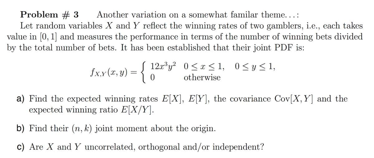 Problem # 3 Another variation on a somewhat familar theme...:
Let random variables X and Y reflect the winning rates of two gamblers, i.e., each takes
value in [0,1] and measures the performance in terms of the number of winning bets divided
by the total number of bets. It has been established that their joint PDF is:
Sx,y(x,y) = {
0
12x3y² 0≤ x ≤ 1, 0 ≤ y ≤ 1,
otherwise
a) Find the expected winning rates E[X], E[Y], the covariance Cov(X, Y] and the
expected winning ratio E[X/Y].
b) Find their (n, k) joint moment about the origin.
c) Are X and Y uncorrelated, orthogonal and/or independent?