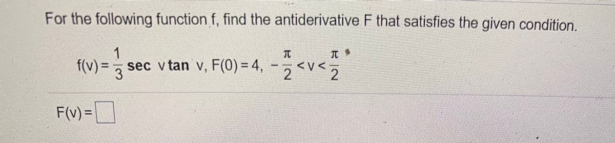 ### Problem Statement:
For the following function \( f \), find the antiderivative \( F \) that satisfies the given condition.

\[ f(v) = \frac{1}{3} \sec v \tan v \]
\[ F(0) = 4 \]
\[ -\frac{\pi}{2} < v < \frac{\pi}{2} \]

\[ F(v) = \boxed{\phantom{} \quad \phantom{} } \]