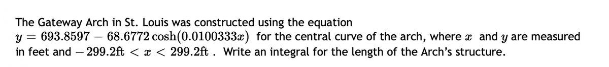 The Gateway Arch in St. Louis was constructed using the equation
693.8597 – 68.6772 cosh(0.0100333x) for the central curve of the arch, where x and y are measured
in feet and – 299.2ft < x < 299.2ft . Write an integral for the length of the Arch's structure.
y =
