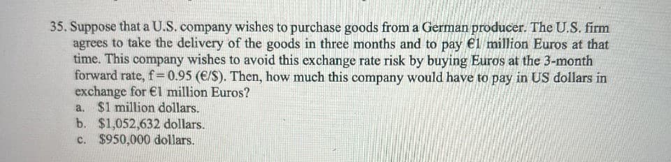 35. Suppose that a U.S. company wishes to purchase goods from a German producer. The U.S. firm
agrees to take the delivery of the goods in three months and to pay €1 million Euros at that
time. This company wishes to avoid this exchange rate risk by buying Euros at the 3-month
forward rate, f=0.95 (€/S). Then, how much this company would have to pay in US dollars in
exchange for €l million Euros?
a. $1 million dollars.
b. $1,052,632 dollars.
c. $950,000 dollars.
