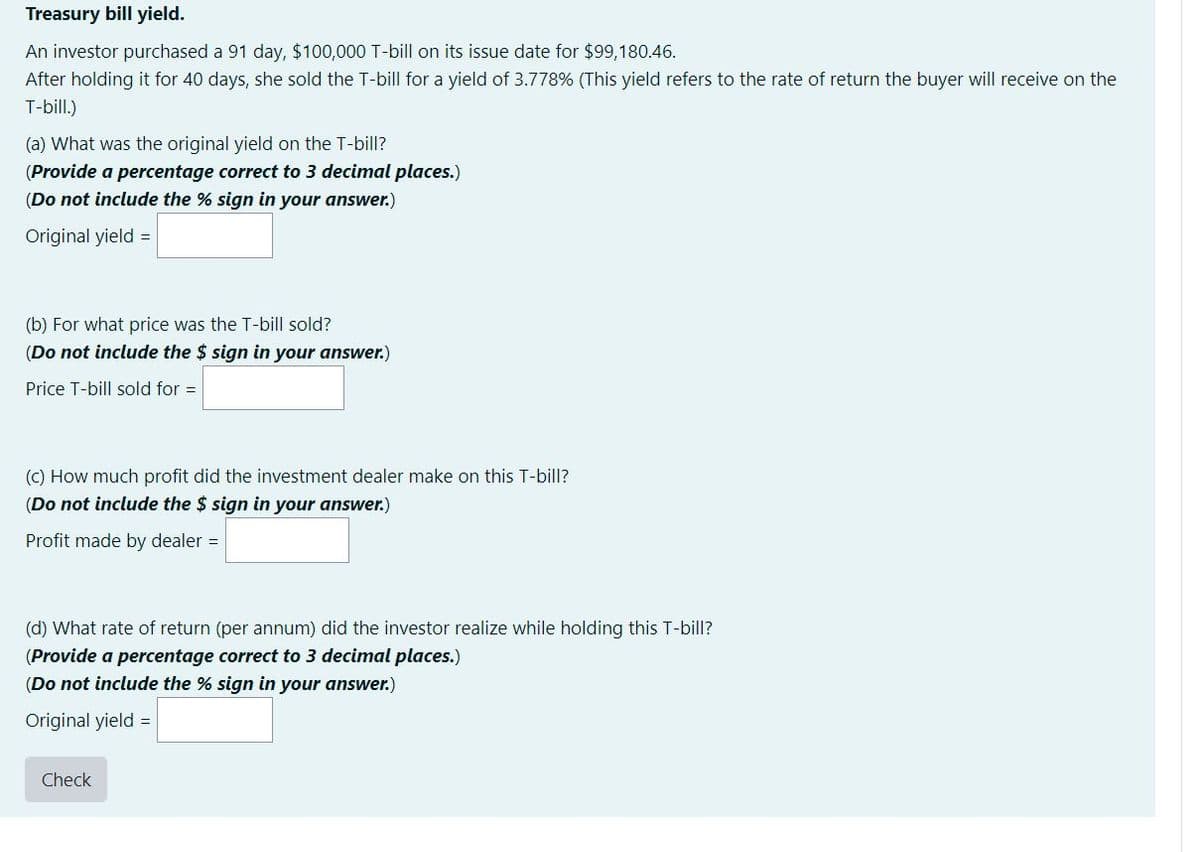 Treasury bill yield.
An investor purchased a 91 day, $100,000 T-bill on its issue date for $99,180.46.
After holding it for 40 days, she sold the T-bill for a yield of 3.778% (This yield refers to the rate of return the buyer will receive on the
T-bill.)
(a) What was the original yield on the T-bill?
(Provide a percentage correct to 3 decimal places.)
(Do not include the % sign in your answer.)
Original yield =
(b) For what price was the T-bill sold?
(Do not include the $ sign in your answer.)
Price T-bill sold for =
(C) How much profit did the investment dealer make on this T-bill?
(Do not include the $ sign in your answer.)
Profit made by dealer =
(d) What rate of return (per annum) did the investor realize while holding this T-bill?
(Provide a percentage correct to 3 decimal places.)
(Do not include the % sign in your answer.)
Original yield =
Check
