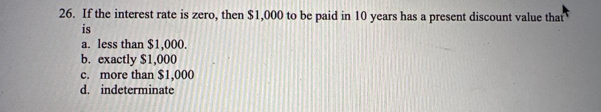 26. If the interest rate is zero, then $1,000 to be paid in 10 years has a present discount value that
is
a. less than $1,000.
b. exactly $1,000
c. more than $1,000
d. indeterminate
