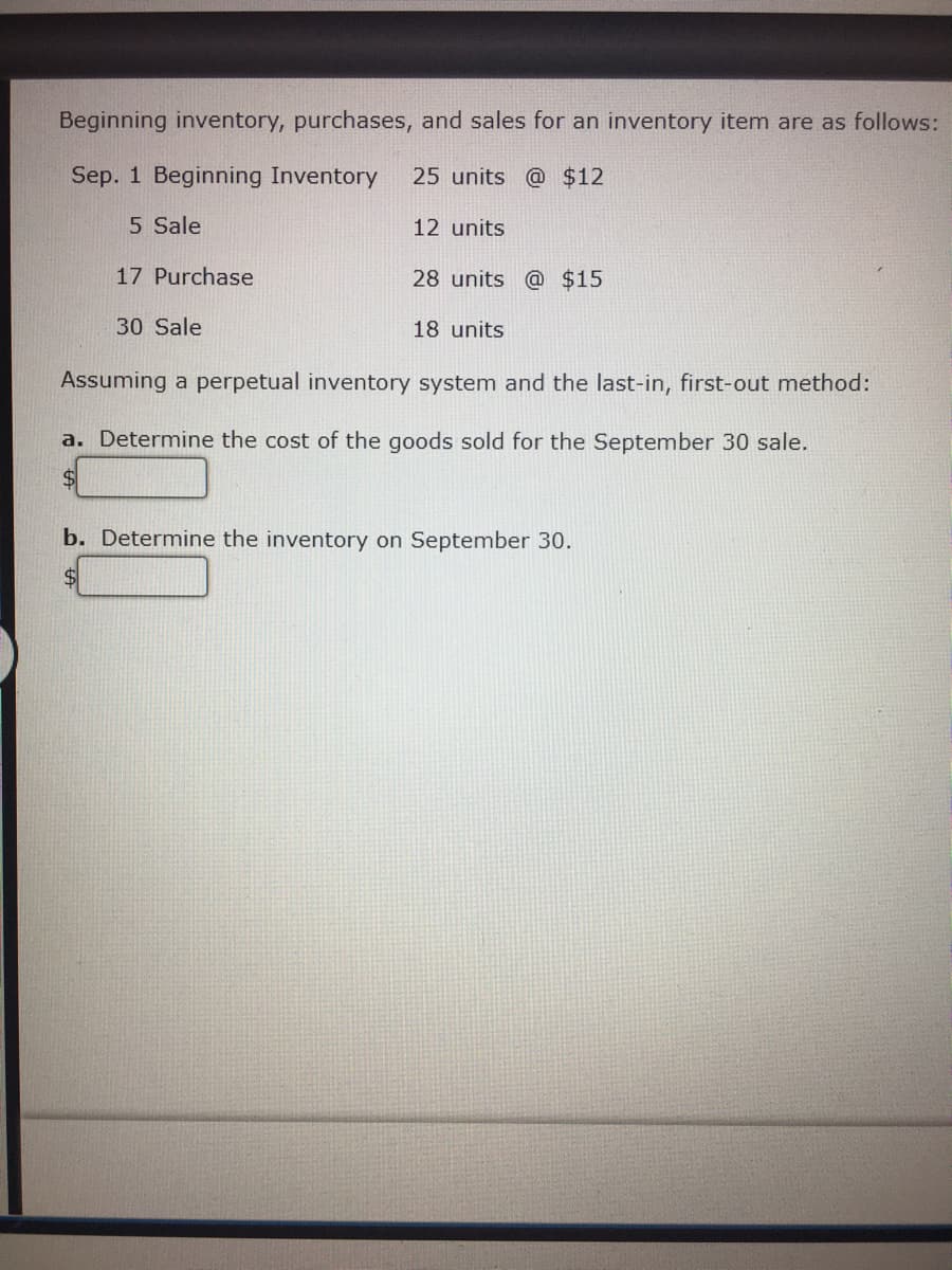 ### Inventory Management: Last-In, First-Out (LIFO) Method

#### Inventory Data:
- **Beginning Inventory (Sep. 1):** 
  - 25 units @ $12

- **Transactions:**
  - **Sep. 5 - Sale:** 12 units
  - **Sep. 17 - Purchase:** 28 units @ $15
  - **Sep. 30 - Sale:** 18 units

#### Problem Statement:
Assume a perpetual inventory system using the Last-In, First-Out (LIFO) method.

**Questions to Answer:**
a. Determine the cost of goods sold for the September 30 sale.
   
   **Answer:** $ _______

b. Determine the inventory on September 30.
   
   **Answer:** $ _______

---

### Explanation:
1. **LIFO Method Overview:**
   The Last-In, First-Out (LIFO) method assumes that the most recently purchased items are sold first.

2. **Transaction Analysis Using LIFO:**
   - **For Sep. 5 Sale:** Since there have been no new purchases, this sale of 12 units will use the beginning inventory units priced at $12 each.
   - **For Sep. 17 Purchase:** After purchasing 28 units at $15 each, the inventory will be:
     - 25 units @ $12
     - 28 units @ $15
   - **For Sep. 30 Sale:** We use the LIFO method:
     - 18 units will be sold from the most recent purchase of 28 units @ $15 each.

3. **Cost of Goods Sold (COGS) for Sep. 30 Sale:**
   - The cost of the 18 units sold on Sep. 30 will be:
     - 18 units @ $15 = $270

4. **Ending Inventory Calculation:**
   - After the Sep. 30 sale, the remaining inventory will be:
     - (28 - 18) = 10 units @ $15 = $150 (from the Sep. 17 purchase)
     - 25 units @ $12 = $300 (remaining from initial inventory)
   - Total Ending Inventory Value:
     - $150 + $300 = $450

---

### Final Answers:
a. The cost of the goods sold for the September 30 sale is $270.
b. The inventory on September 30 is $450.