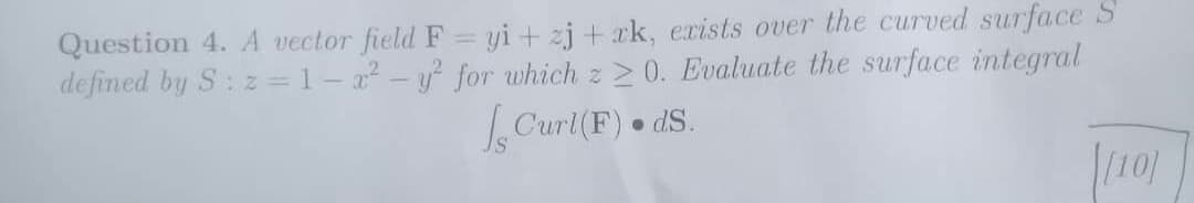 Question 4. A vector field F = yi+zjak, exists over the curved surface S
defined by S: z=1-x² - y² for which z 20. Evaluate the surface integral
Curl(F). ds.
[[10]