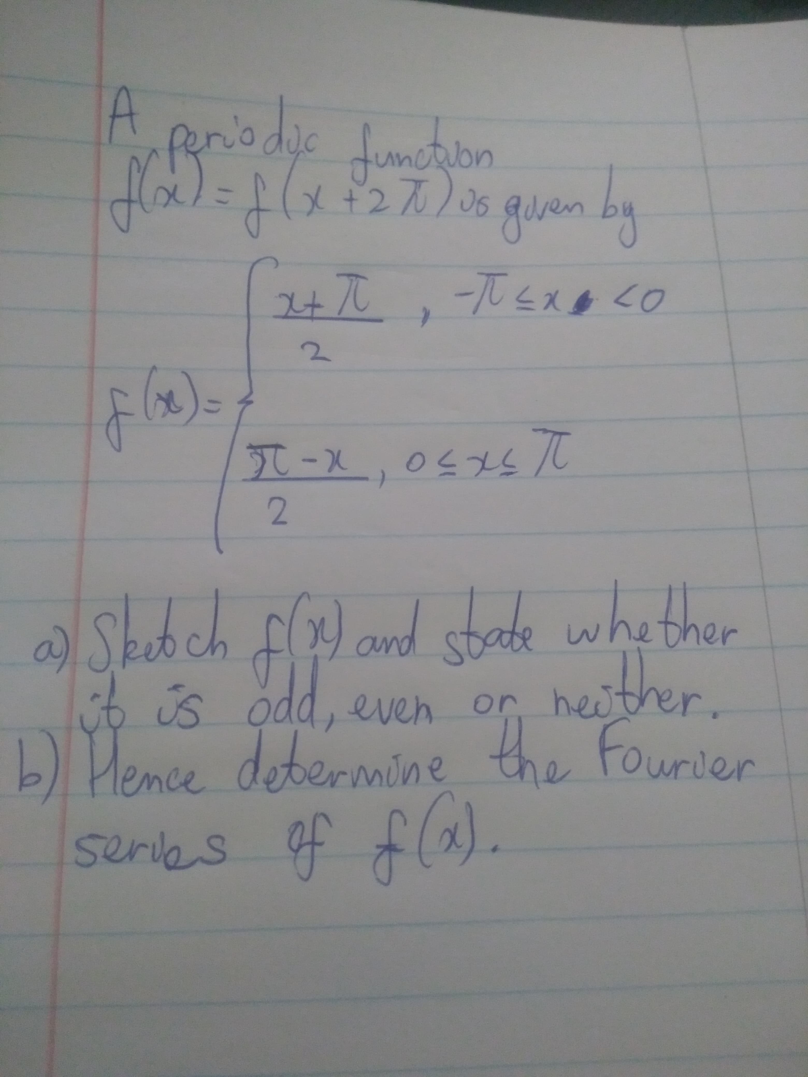 A
periodic function
f(x) = g(x+2x)
f (x +27) us given by
x+ π
-TULX LO
π-x, 0≤xs t
2
a) Sketch f(x) and state whether
it is odd, even or her
neither.
b) Hence determine the Fourier
serves of f(x).
پالايه