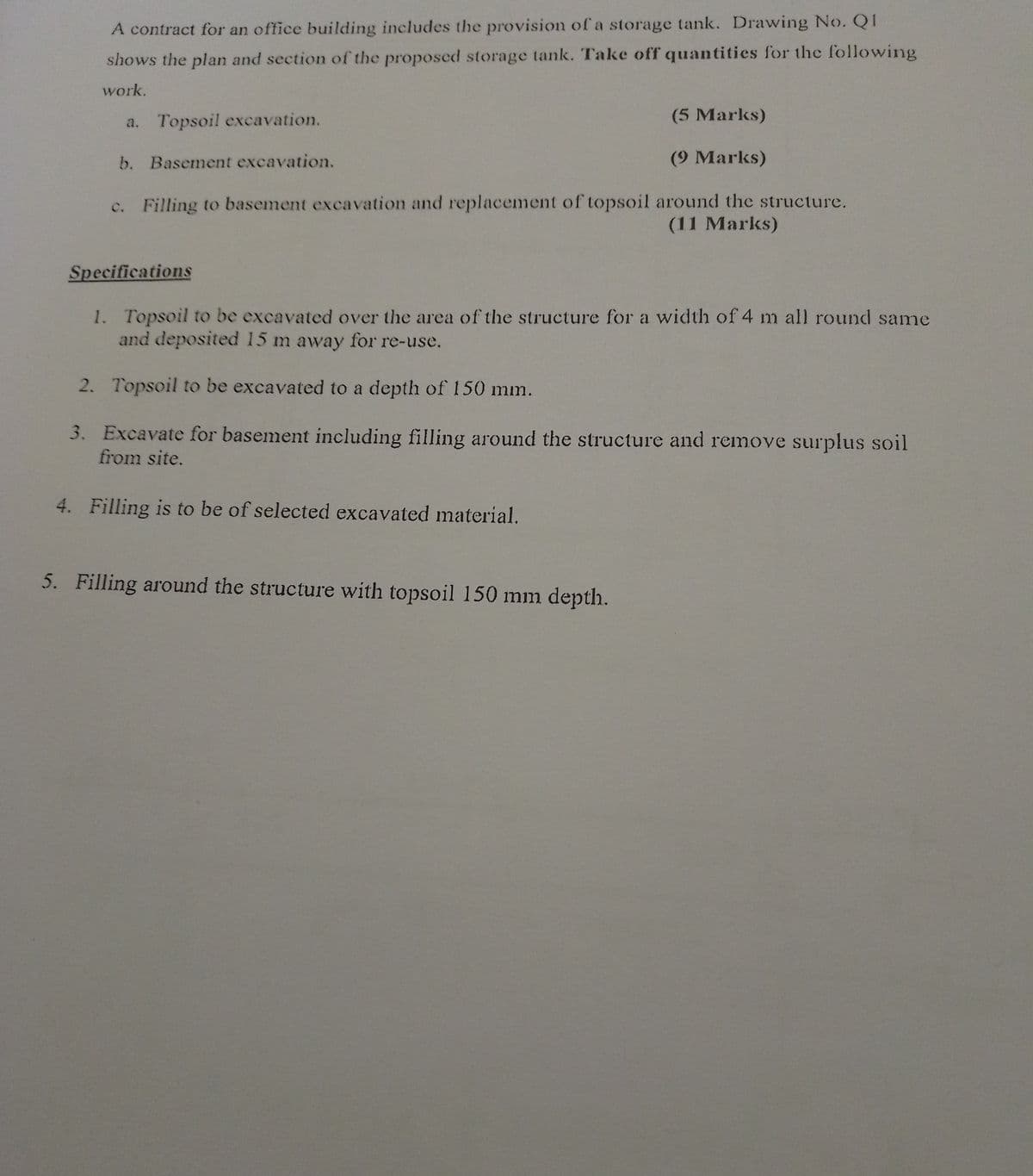 A contract for an office building includes the provision of a storage tank. Drawing No. QI
shows the plan and section of the proposed storage tank. Take off quantities for the following
work.
a. Topsoil excavation.
b. Basement excavation.
(5 Marks)
(9 Marks)
c. Filling to basement excavation and replacement of topsoil around the structure.
(11 Marks)
Specifications
1. Topsoil to be excavated over the area of the structure for a width of 4 m all round same
and deposited 15 m away for re-use.
2. Topsoil to be excavated to a depth of 150 mm.
3. Excavate for basement including filling around the structure and remove surplus soil
from site.
4. Filling is to be of selected excavated material.
5. Filling around the structure with topsoil 150 mm depth.