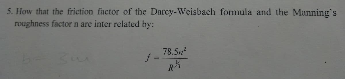 5. How that the friction factor of the Darcy-Weisbach formula and the Manning's
roughness factor n are inter related by:
b- 3u
f=
78.5n²
27/3
R