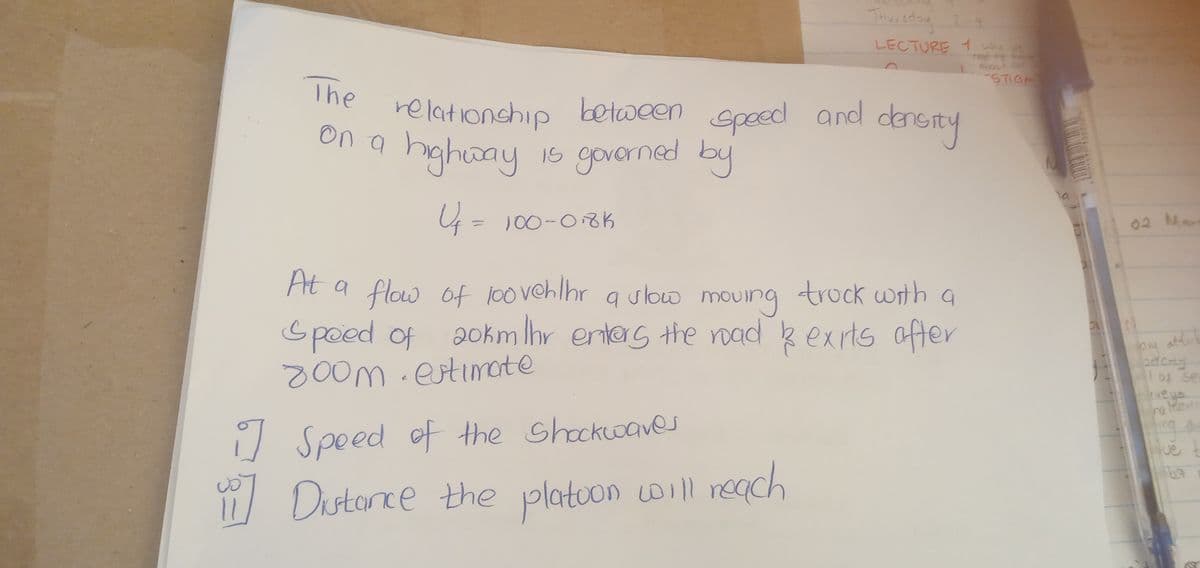 The
relationship between speed and density
on a highway
highway is governed by
Uf = 100-018K
U₁
Thursday 2-4
LECTURE 1 w
At a flow of loovehlhr a slow moving truck with a
Speed of 20km Ihr enters the road & exits after
800m. estimate
i] Speed of the Shockwaves
11] Distance the platoon will reach
STIGA
02 Man
on attit
odony
(veys
ra Mun
Que