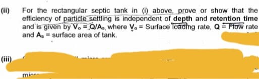 (ii)
For the rectangular septic tank in (i) above, prove or show that the
efficiency of particle settling is independent of depth and retention time.
and is given by V. Q/As, where Vo= Surface loading rate, Q = Flow rate
and As = surface area of tank.
(iii)
micr