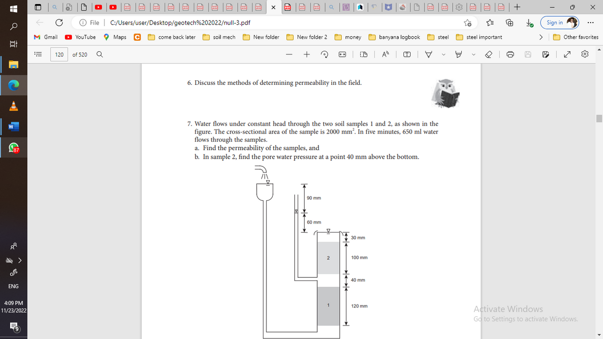 H
o
91
87
>
ENG
4:09 PM
11/23/2022
0
[|]
C
=
19
M Gmail ▸ YouTube
Ⓒ File C:/Users/user/Desktop/geotech%202022/null-3.pdf
come back later
120 of 520
3|0|0|0|0|0|0|0|0|0|
Q
Maps C
soil mech
X
New folder
PDF
PRE
Da
New folder 2
+ 3
6. Discuss the methods of determining permeability in the field.
90 mm
money
60 mm
2
| CD | A | (T)
30 mm
7. Water flows under constant head through the two soil samples 1 and 2, as shown in the
figure. The cross-sectional area of the sample is 2000 mm². In five minutes, 650 ml water
flows through the samples.
a. Find the permeability of the samples, and
b. In sample 2, find the pore water pressure at a point 40 mm above the bottom.
100 mm
r
40 mm
|DB|D | 8 | BBB+
120 mm
banyana logbook
V
steel
9
{
steel important
[+]
J
>
Sign in
P
POther favorites
| ✓ {0}
X
Activate Windows
Go to Settings to activate Windows.