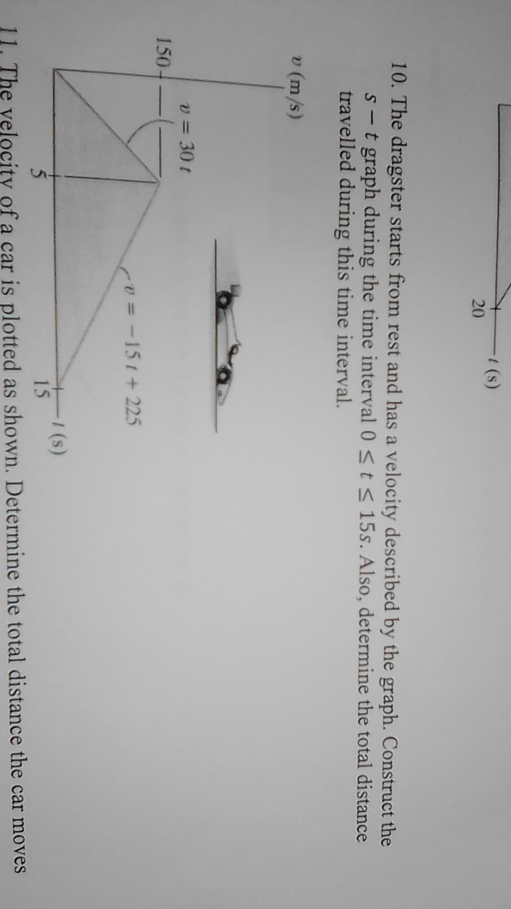 (s)
20
10. The dragster starts from rest and has a velocity described by the graph. Construct the
s-t graph during the time interval 0 < t < 15s. Also, determine the total distance
travelled during this time interval.
v (m/s)
v = 30 t
150-
cv3D-15t+ 225
(s)
15
11. The velocity of a car is plotted as shown. Determine the total distance the car moves
