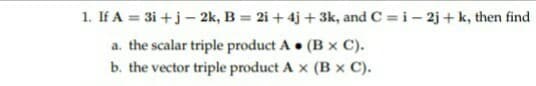 1. If A = 3i+j - 2k, B= 2i + 4j+3k, and C= i-2j+ k, then find
a. the scalar triple product A. (B x C).
b. the vector triple product A x (B x C).