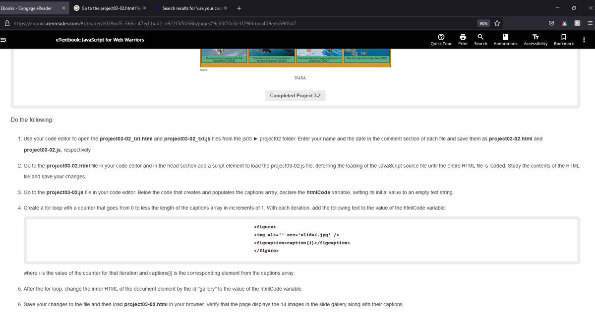 三
Ebooks - Cengage eReader
8 https://ebooks.cenreader.com/#!/reader/e039acf5-566c-47ed-bad2-b922f3f5056b/page/79c33f70c5e1f298bbbc409eeb5903d7
Go to the project03-02.html file X
Do the following:
Search results for 'use your codex +
eTextbook: JavaScript for Web Warriors
Maneuvering in space with the
NASA
The International Space Station The International Space Station third
second expansion 200
expansion (2007
NASA
Completed Project 3-2
The 155 over the lone (2007)
1. Use your code editor to open the project03-02_txt.html and project03-02_txt.js files from the js03 ► project02 folder. Enter your name and the date in the comment section of each file and save them as project03-02.html and
project03-02.js, respectively.
3. Go to the project03-02.js file in your code editor. Below the code that creates and populates the captions array, declare the htmlCode variable, setting its initial value to an empty text string.
</figure>
2. Go to the project03-02.html file in your code editor and in the head section add a script element to load the project03-02.js file, deferring the loading of the JavaScript source file until the entire HTML file is loaded. Study the contents of the HTML
file and save your changes.
4. Create a for loop with a counter that goes from 0 to less the length of the captions array in increments of 1. With each iteration, add the following text to the value of the htmlCode variable:
<figure>
<img alt="" src='slide1.jpg' />
<figcaption>caption [1]</figcaption>
where / is the value of the counter for that iteration and captions[/] is the corresponding element from the captions array.
90% ☆☆
TT
♬ a '
Quick Tour Print
Print Search
Search Annotations Accessibility Bookmark
□
5. After the for loop, change the inner HTML of the document element by the id "gallery" to the value of the htmlCode variable.
6. Save your changes to the file and then load project03-02.html in your browser. Verify that the page displays the 14 images in the slide gallery along with their captions.
O
x