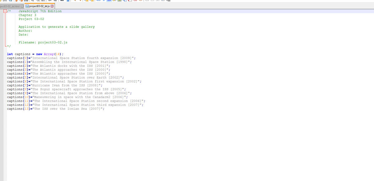ject03-02 bxt html project03-02_bxtjs
A/*
JavaScript 7th Edition.
Chapter 3
Project 03-02
Application to generate a slide gallery
Author:
Date:
Filename: project03-02.js
let captions = new Array (14);
captions [0]="International Space Station fourth expansion [2009]";
captions [1]="Assembling the International Space Station [1998]";
captions [2] "The Atlantis docks with the ISS [2001]";
captions [3]="The Atlantis approaches the ISS [2000]";
captions [4]="The Atlantis approaches the ISS [2000]";
captions [5]="International Space Station over Earth [2002]";
captions [6]="The International Space Station first expansion [2002]";
captions [7]="Hurricane Ivan from the ISS [2008]";
captions [8] "The Soyuz spacecraft approaches the ISS [2005]";
captions [9]="The International Space Station from above [2006]";
captions [10]="Maneuvering in space with the Canadarm2 [2006]";
captions [11]="The International Space Station second expansion [2006]";
captions [12]="The International Space Station third expansion [2007]";
captions [13]="The ISS over the Ionian Sea [2007]";