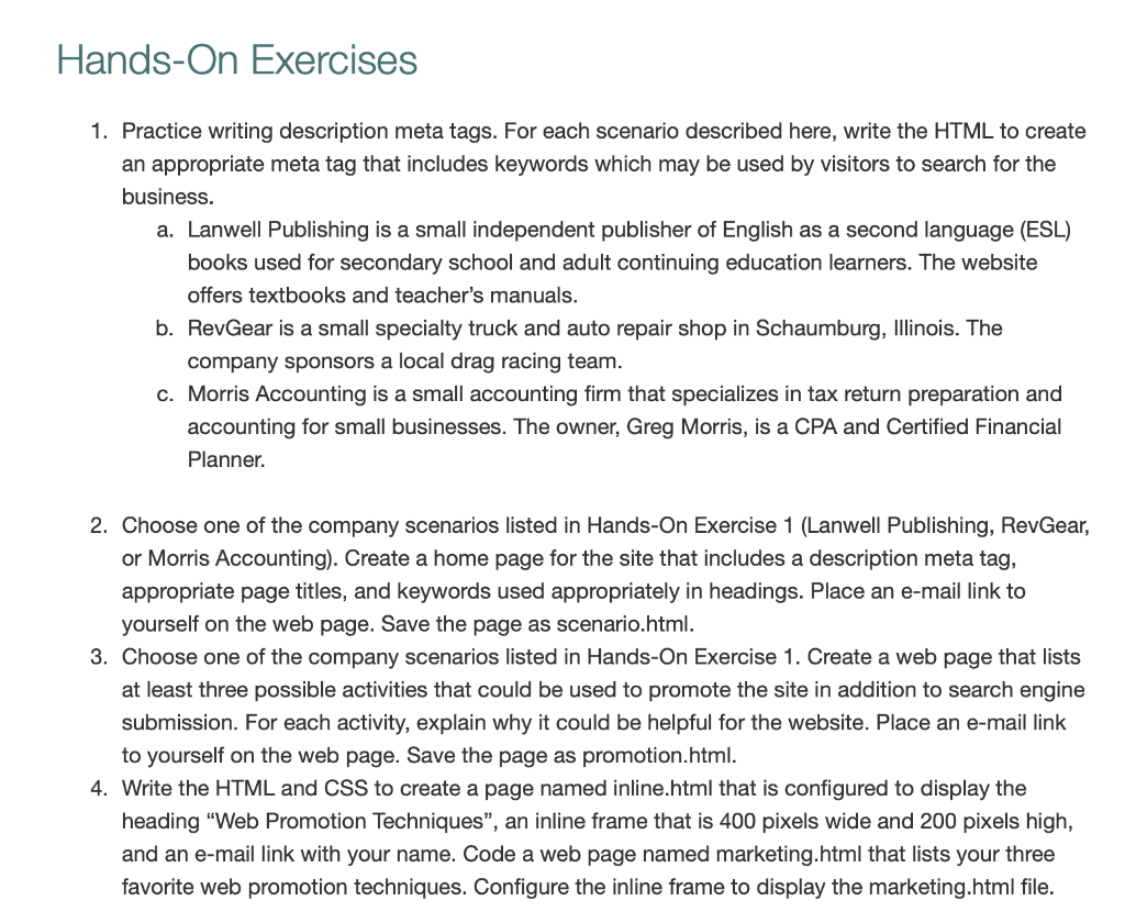 Hands-On Exercises
1. Practice writing description meta tags. For each scenario described here, write the HTML to create
an appropriate meta tag that includes keywords which may be used by visitors to search for the
business.
a. Lanwell Publishing is a small independent publisher of English as a second language (ESL)
books used for secondary school and adult continuing education learners. The website
offers textbooks and teacher's manuals.
b. RevGear is a small specialty truck and auto repair shop in Schaumburg, Illinois. The
company sponsors a local drag racing team.
c. Morris Accounting is a small accounting firm that specializes in tax return preparation and
accounting for small businesses. The owner, Greg Morris, is a CPA and Certified Financial
Planner.
2. Choose one of the company scenarios listed in Hands-On Exercise 1 (Lanwell Publishing, RevGear,
or Morris Accounting). Create a home page for the site that includes a description meta tag,
appropriate page titles, and keywords used appropriately in headings. Place an e-mail link to
yourself on the web page. Save the page as scenario.html.
3. Choose one of the company scenarios listed in Hands-On Exercise 1. Create a web page that lists
at least three possible activities that could be used to promote the site in addition to search engine
submission. For each activity, explain why it could be helpful for the website. Place an e-mail link
to yourself on the web page. Save the page as promotion.html.
4. Write the HTML and CSS to create a page named inline.html that is configured to display the
heading "Web Promotion Techniques", an inline frame that is 400 pixels wide and 200 pixels high,
and an e-mail link with your name. Code a web page named marketing.html that lists your three
favorite web promotion techniques. Configure the inline frame to display the marketing.html file.