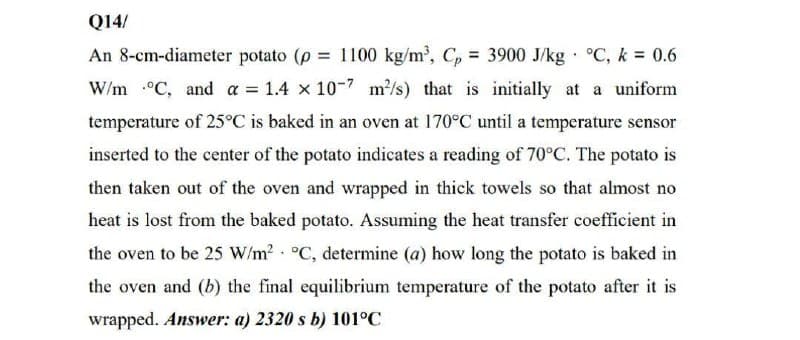 Q14/
An 8-cm-diameter potato (p 1100 kg/m', C, = 3900 J/kg · °C, k = 0.6
%3D
W/m °C, and a = 1.4 x 10-7 m/s) that is initially at a uniform
temperature of 25°C is baked in an oven at 170°C until a temperature sensor
inserted to the center of the potato indicates a reading of 70°C. The potato is
then taken out of the oven and wrapped in thick towels so that almost no
heat is lost from the baked potato. Assuming the heat transfer coefficient in
the oven to be 25 W/m? °C, determine (a) how long the potato is baked in
the oven and (b) the final equilibrium temperature of the potato after it is
wrapped. Answer: a) 2320 s b) 101°C
