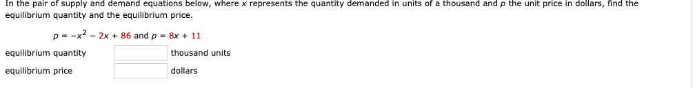 In the pair of supply and demand equations below, where \( x \) represents the quantity demanded in units of a thousand and \( p \) the unit price in dollars, find the equilibrium quantity and the equilibrium price. 

\[ p = -x^2 - 2x + 86 \]
\[ p = 8x + 11 \]

**Equilibrium quantity** 
\[ \boxed{\text{ }} \] thousand units

**Equilibrium price**
\[ \boxed{\text{ }} \] dollars