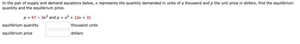 ### Determining Equilibrium in Supply and Demand Equations

In this problem, you are provided with a pair of supply and demand equations. Here, \( x \) represents the quantity demanded in units of a thousand, and \( p \) represents the unit price in dollars. The task is to find the equilibrium quantity and the equilibrium price.

The supply and demand equations are:

\[ p = 47 - 3x^2 \]
\[ p = x^2 + 12x + 31 \]

**Equilibrium Status:**
- **Equilibrium Quantity:** ____ thousand units
- **Equilibrium Price:** ____ dollars

At equilibrium, the quantity demanded and the quantity supplied are equal, and they meet at a specific price point. To find the equilibrium, you need to set the two equations equal and solve for \( x \). Once \( x \) is identified, substitute it back into either equation to find the corresponding price \( p \).