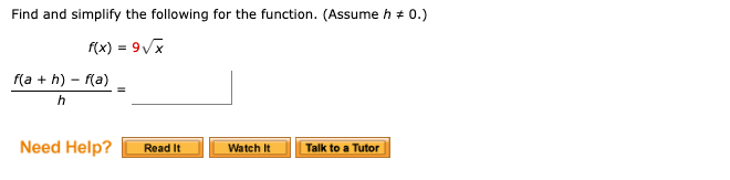 ### Simplifying Functions: A Step-by-Step Guide

**Problem Statement:**
Find and simplify the following for the function. (Assume \( h \neq 0 \)).

Given:
\[ f(x) = 9 \sqrt{x} \]

We need to simplify:
\[ \frac{f(a + h) - f(a)}{h} \]

**Solution Steps:**

1. **Substitute the function \( f(x) \) with \( f(a + h) \) and \( f(a) \):**
   Given \( f(x) = 9 \sqrt{x} \), then:
   \[
   f(a + h) = 9 \sqrt{a + h}
   \]
   and
   \[
   f(a) = 9 \sqrt{a}
   \]

2. **Apply these into the difference quotient formula:**
   \[
   \frac{f(a + h) - f(a)}{h} = \frac{9 \sqrt{a + h} - 9 \sqrt{a}}{h}
   \]

   Simplifying this expression can help to find the limiting value as \( h \) approaches 0.

3. **Simplify the numerator:**
   Notice that the common factor of 9 can be factored out:
   \[
   \frac{9 (\sqrt{a + h} - \sqrt{a})}{h}
   \]

4. **Rationalize the numerator if necessary, using techniques like multiplying and dividing by the conjugate, to further simplify the expression.**

5. **As \( h \) approaches 0, the simplified form of the limit will give the derivative.**

**Need Help?**

- **Read It:** Access detailed written explanations and examples.
- **Watch It:** View instructional videos for visual and auditory learning.
- **Talk to a Tutor:** Get personalized assistance from a tutor to improve your understanding.

This problem is an introduction to the concept of finding the derivative of a function using the difference quotient, which is fundamental in calculus.