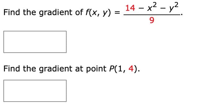 **Problem Statement:**

1. **Find the gradient of \( f(x, y) = \frac{14 - x^2 - y^2}{9} \).**
    ![Placeholder for answer]

2. **Find the gradient at point \( P(1, 4) \).**
    ![Placeholder for answer]

**Explanation:**

- The gradient of a function \( f(x, y) \) is a vector containing the partial derivatives with respect to \( x \) and \( y \), respectively.
- **Gradient Formula:**

    For a function \( f(x, y) \):
    \[
    \nabla f(x, y) = \left( \frac{\partial f}{\partial x}, \frac{\partial f}{\partial y} \right)
    \]
- **Steps to Solve:**

    1. Calculate the partial derivative of \( f \) with respect to \( x \).
    2. Calculate the partial derivative of \( f \) with respect to \( y \).
    3. Evaluate the gradient at the given point \( P(1, 4) \).

- **Partial Derivatives Calculation:**

    For \( f(x, y) = \frac{14 - x^2 - y^2}{9} \), let's compute:

    1. \[
       \frac{\partial f}{\partial x} = \frac{\partial}{\partial x} \left(\frac{14 - x^2 - y^2}{9}\right)
       \]
    2. \[
       \frac{\partial f}{\partial y} = \frac{\partial}{\partial y} \left(\frac{14 - x^2 - y^2}{9}\right)
       \]
- **Evaluating at Point \( P(1, 4) \):**

    Once the partial derivatives are found, substitute \( x = 1 \) and \( y = 4 \) into the gradient components to find the value at \( P(1, 4) \).

**Note:** Graphs or diagrams are not provided in this image. The solution involves vector calculus concepts and manual computation of derivatives.