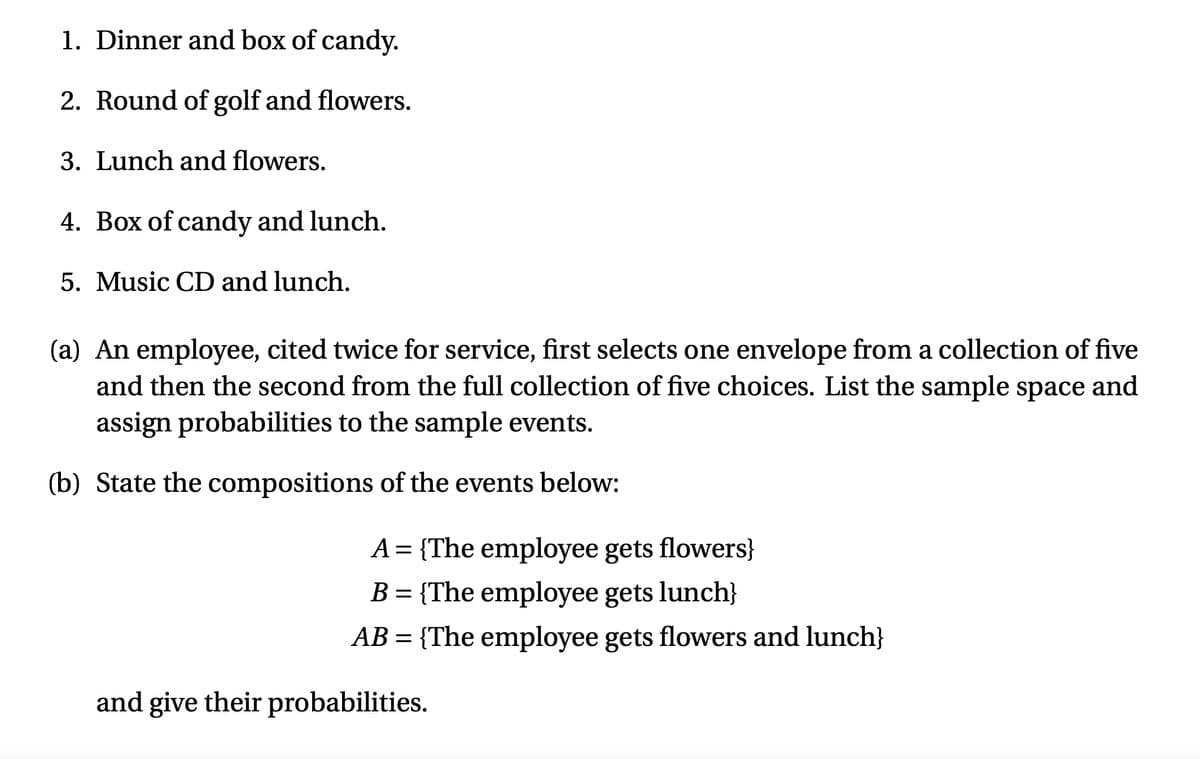 1. Dinner and box of candy.
2. Round of golf and flowers.
3. Lunch and flowers.
4. Box of candy and lunch.
5. Music CD and lunch.
(a) An employee, cited twice for service, first selects one envelope from a collection of five
and then the second from the full collection of five choices. List the sample space and
assign probabilities to the sample events.
(b) State the compositions of the events below:
A = {The employee gets flowers}
B = {The employee gets lunch}
%D
AB = {The employee gets flowers and lunch}
and give their probabilities.
